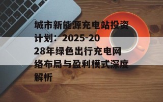 城市新能源充电站投资计划：2025-2028年绿色出行充电网络布局与盈利模式深度解析