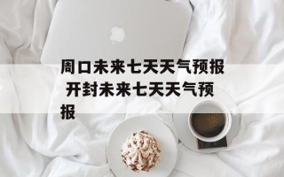 周口未来七天天气预报 开封未来七天天气预报