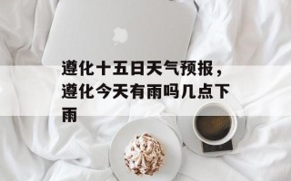 遵化十五日天气预报，遵化今天有雨吗几点下雨