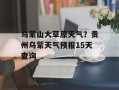 乌蒙山大草原天气？贵州乌蒙天气预报15天查询