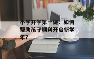 小学开学第一课：如何帮助孩子顺利开启新学年？