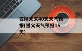 安顺未来40天天气预报(遵义天气预报15天)