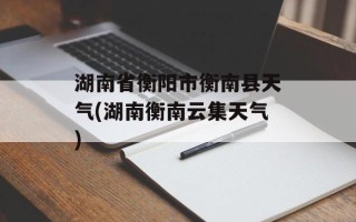 湖南省衡阳市衡南县天气(湖南衡南云集天气)