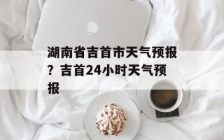 湖南省吉首市天气预报？吉首24小时天气预报