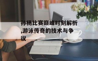 孙杨比赛巅峰时刻解析,游泳传奇的技术与争议