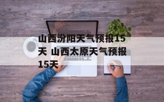 山西汾阳天气预报15天 山西太原天气预报15天