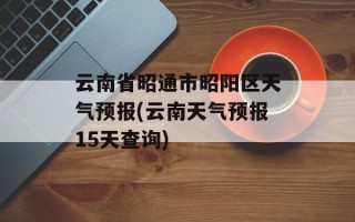 云南省昭通市昭阳区天气预报(云南天气预报15天查询)