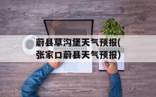 蔚县草沟堡天气预报(张家口蔚县天气预报)