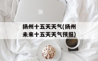 扬州十五天天气(扬州未来十五天天气预报)
