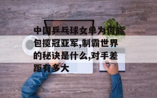 中国乒乓球女单为何能包揽冠亚军,制霸世界的秘诀是什么,对手差距有多大