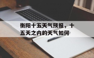 衡阳十五天气预报，十五天之内的天气如何