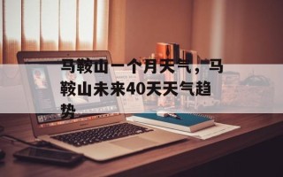 马鞍山一个月天气，马鞍山未来40天天气趋势