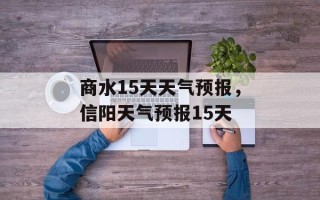 商水15天天气预报，信阳天气预报15天