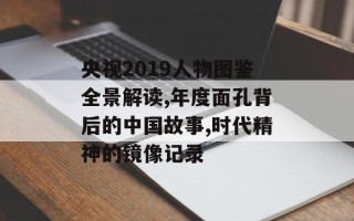 央视2019人物图鉴全景解读,年度面孔背后的中国故事,时代精神的镜像记录
