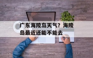 广东海陵岛天气？海陵岛最近还能不能去
