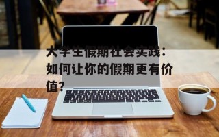 大学生假期社会实践：如何让你的假期更有价值？