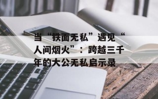 当“铁面无私”遇见“人间烟火”：跨越三千年的大公无私启示录