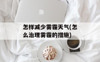 怎样减少雾霾天气(怎么治理雾霾的措施)