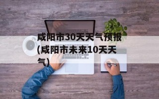 咸阳市30天天气预报(咸阳市未来10天天气)