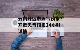 云南开远市天气预报？开远天气预报24小时详情