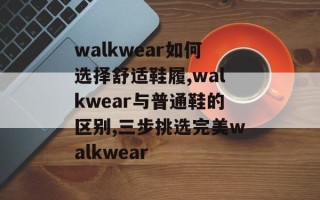 walkwear如何选择舒适鞋履,walkwear与普通鞋的区别,三步挑选完美walkwear