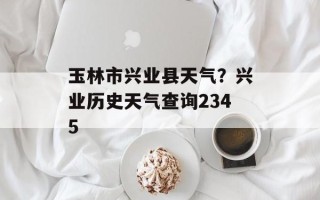 玉林市兴业县天气？兴业历史天气查询2345