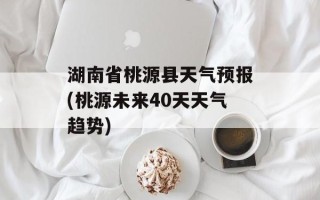 湖南省桃源县天气预报(桃源未来40天天气趋势)