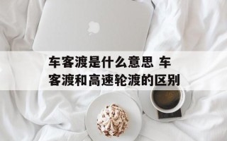 车客渡是什么意思 车客渡和高速轮渡的区别
