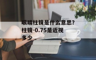 眼睛柱镜是什么意思？柱镜-0.75是近视多少