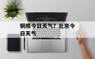 铜陵今日天气？北京今日天气