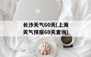 长沙天气60天(上海天气预报60天查询)