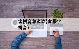 客拼音怎么读(客服字拼音)