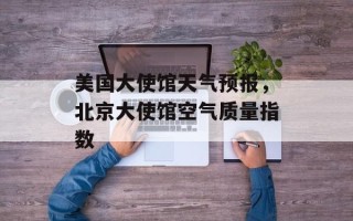美国大使馆天气预报，北京大使馆空气质量指数