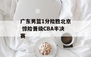 广东男篮1分险胜北京 惊险晋级CBA半决赛