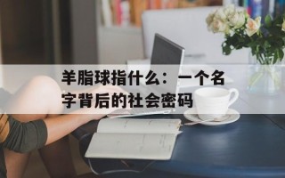 羊脂球指什么：一个名字背后的社会密码