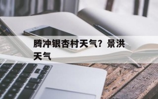 腾冲银杏村天气？景洪天气