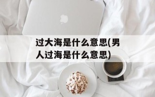 过大海是什么意思(男人过海是什么意思)
