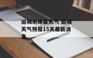 运城市绛县天气 运城天气预报15天最新消息