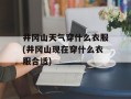 井冈山天气穿什么衣服(井冈山现在穿什么衣服合适)