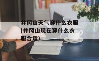 井冈山天气穿什么衣服(井冈山现在穿什么衣服合适)