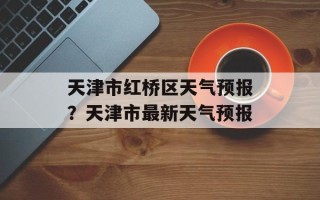天津市红桥区天气预报？天津市最新天气预报