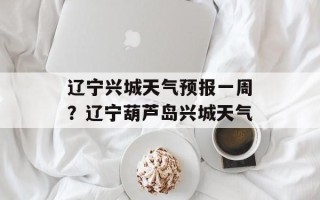 辽宁兴城天气预报一周？辽宁葫芦岛兴城天气