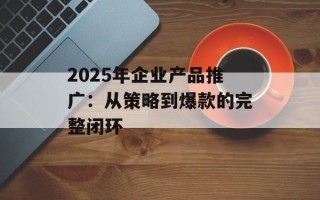 2025年企业产品推广：从策略到爆款的完整闭环