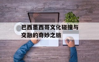 巴西墨西哥文化碰撞与交融的奇妙之旅
