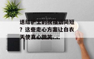 送给护士的祝福语简短？这些走心方案让白衣天使真心微笑