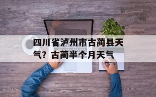 四川省泸州市古蔺县天气？古蔺半个月天气