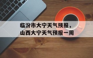 临汾市大宁天气预报，山西大宁天气预报一周