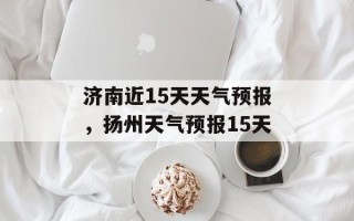 济南近15天天气预报，扬州天气预报15天