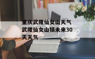 重庆武隆仙女山天气 武隆仙女山镇未来30天天气
