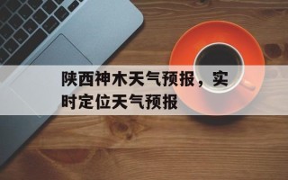 陕西神木天气预报，实时定位天气预报